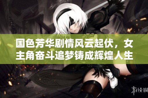 国色芳华剧情风云起伏，女主角奋斗追梦铸成辉煌人生