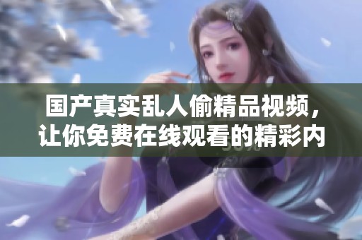 国产真实乱人偷精品视频，让你免费在线观看的精彩内容不容错过！