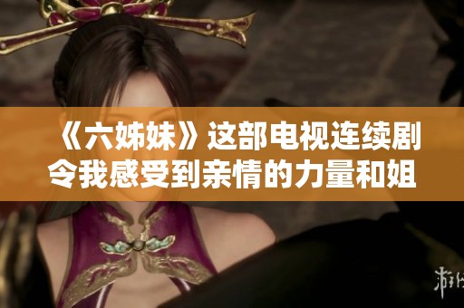 《六姊妹》这部电视连续剧令我感受到亲情的力量和姐妹间的深厚情感。