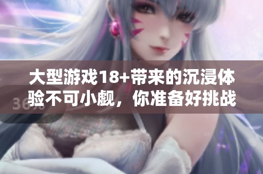 大型游戏18+带来的沉浸体验不可小觑，你准备好挑战了吗