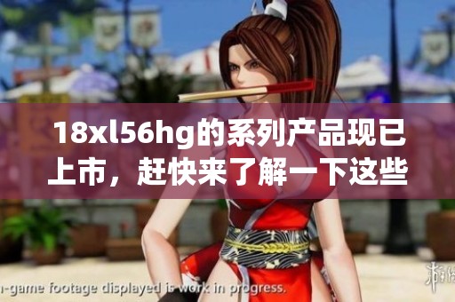 18xl56hg的系列产品现已上市，赶快来了解一下这些精彩特性吧