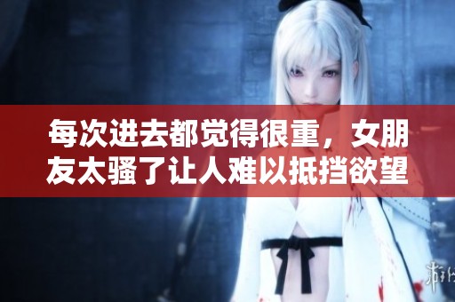 每次进去都觉得很重，女朋友太骚了让人难以抵挡欲望