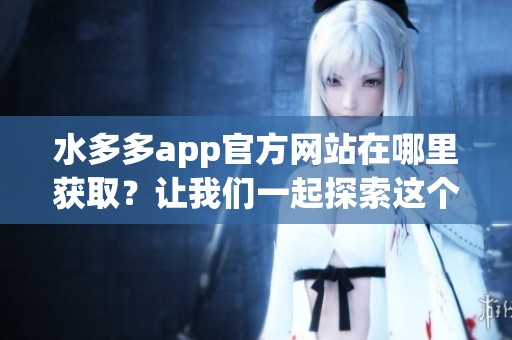 水多多app官方网站在哪里获取？让我们一起探索这个便捷的平台吧！