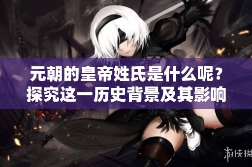 元朝的皇帝姓氏是什么呢？探究这一历史背景及其影响。
