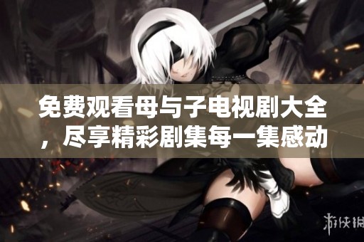 免费观看母与子电视剧大全，尽享精彩剧集每一集感动时刻