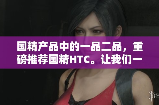 国精产品中的一品二品，重磅推荐国精HTC。让我们一起探索国精的魅力与价值。