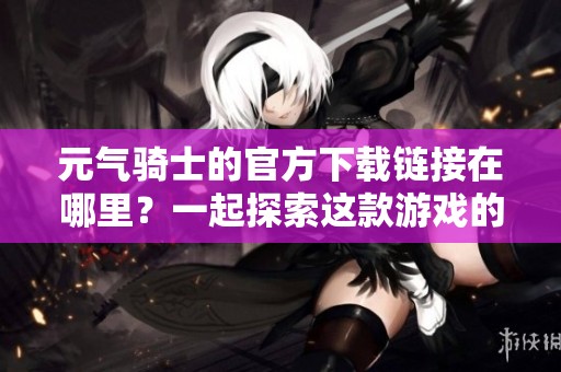 元气骑士的官方下载链接在哪里？一起探索这款游戏的精彩世界！