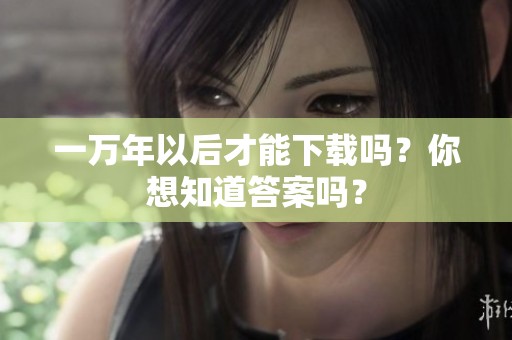 一万年以后才能下载吗？你想知道答案吗？
