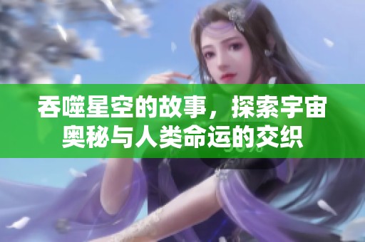 吞噬星空的故事，探索宇宙奥秘与人类命运的交织