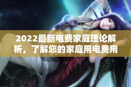 2022最新电费家庭理论解析，了解您的家庭用电费用详情