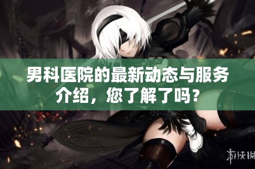男科医院的最新动态与服务介绍，您了解了吗？