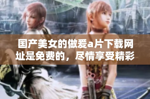 国产美女的做爰**下载网址是免费的，尽情享受精彩内容吧！