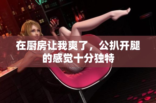 在厨房让我爽了，公扒开腿的感觉十分独特