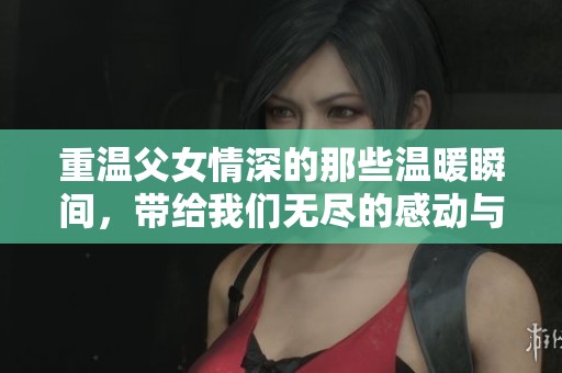 重温父女情深的那些温暖瞬间，带给我们无尽的感动与力量