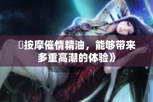巜按摩催情精油，能够带来多重高潮的体验》