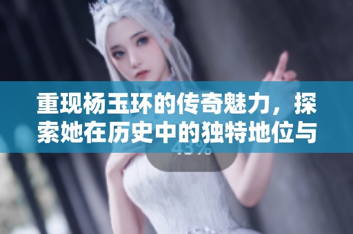 重现杨玉环的传奇魅力，探索她在历史中的独特地位与影响