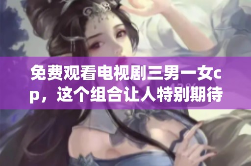 免费观看电视剧三男一女cp，这个组合让人特别期待！