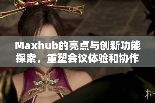 Maxhub的亮点与创新功能探索，重塑会议体验和协作方式