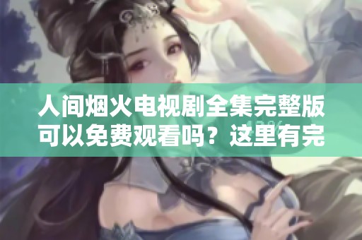 人间烟火电视剧全集完整版可以免费观看吗？这里有完整信息分享给你！