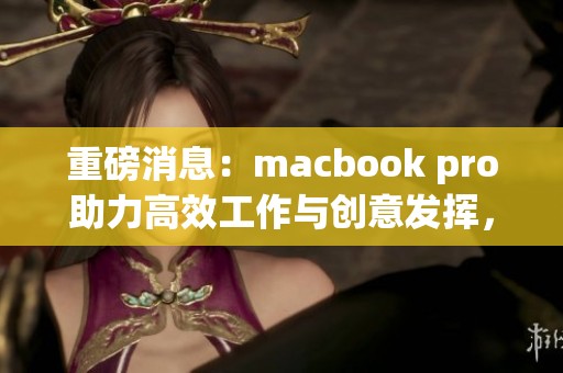 重磅消息：macbook pro助力高效工作与创意发挥，值得购买吗？