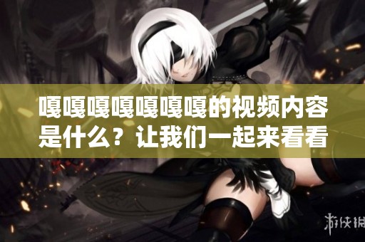 嘎嘎嘎嘎嘎嘎嘎的视频内容是什么？让我们一起来看看吧！