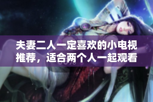 夫妻二人一定喜欢的小电视推荐，适合两个人一起观看的精彩节目分享