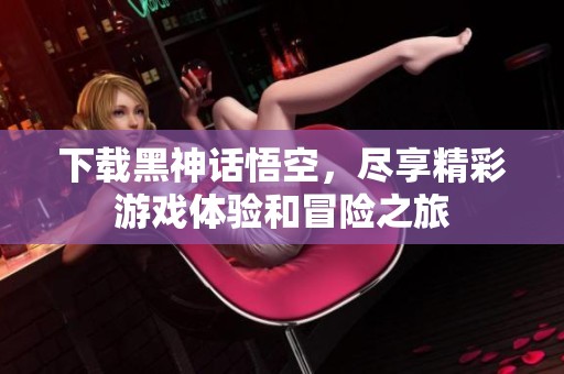 下载黑神话悟空，尽享精彩游戏体验和冒险之旅