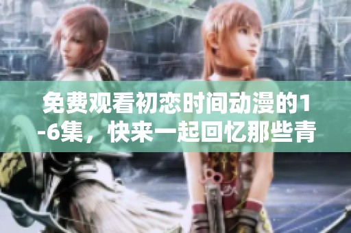 免费观看初恋时间动漫的1-6集，快来一起回忆那些青葱岁月吧
