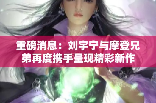 重磅消息：刘宇宁与摩登兄弟再度携手呈现精彩新作