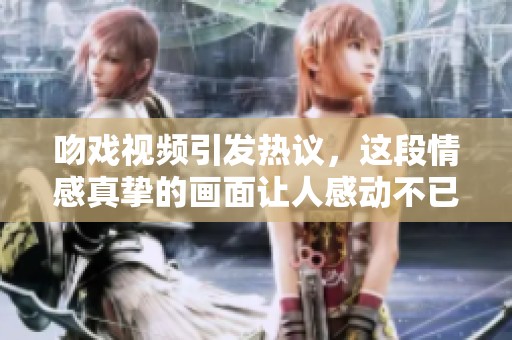 吻戏视频引发热议，这段情感真挚的画面让人感动不已