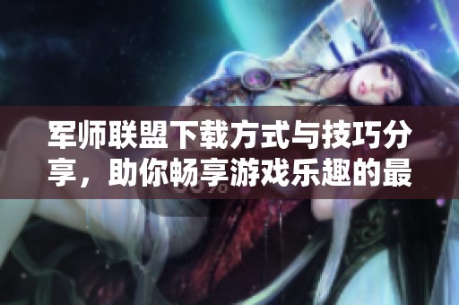 军师联盟下载方式与技巧分享，助你畅享游戏乐趣的最佳选择