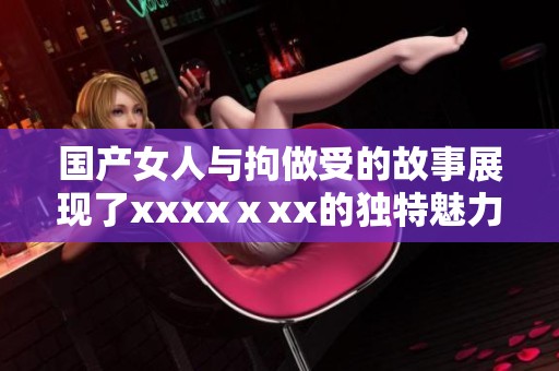 国产女人与拘做受的故事展现了xxxxⅹxx的独特魅力与挑战