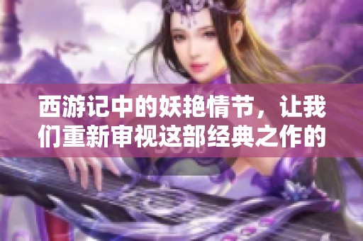 西游记中的妖艳情节，让我们重新审视这部经典之作的魅力所在