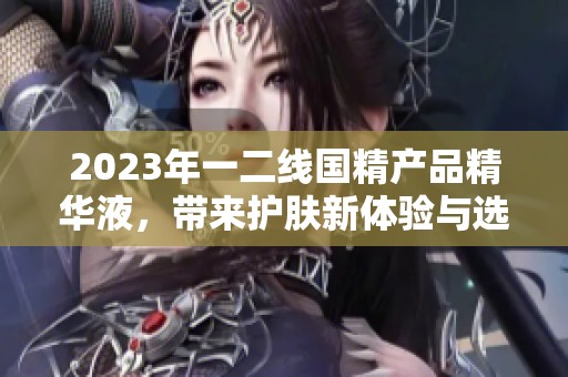 2023年一二线国精产品精华液，带来护肤新体验与选择