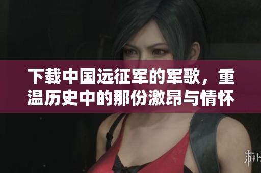 下载中国远征军的军歌，重温历史中的那份激昂与情怀