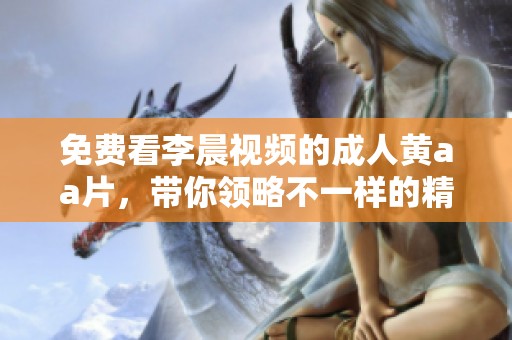 免费看李晨视频的**黄a**，带你领略不一样的精彩内容