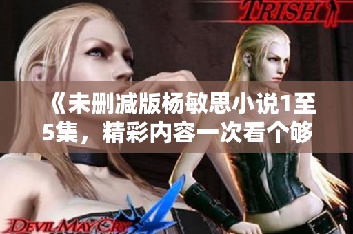 《未删减版杨敏思小说1至5集，精彩内容一次看个够》
