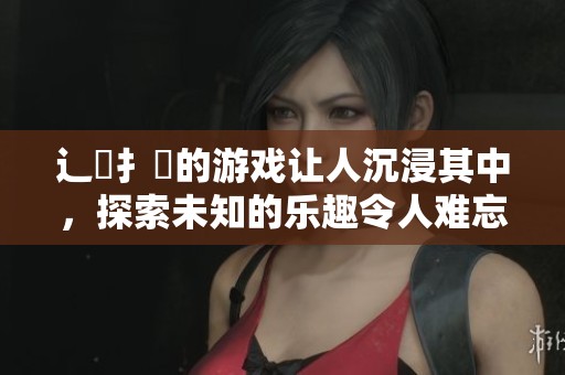 辶畐扌喿的游戏让人沉浸其中，探索未知的乐趣令人难忘