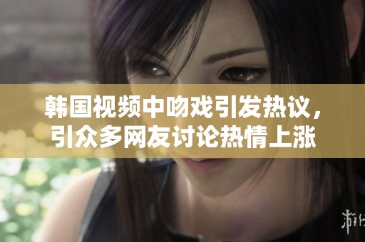韩国视频中吻戏引发热议，引众多网友讨论热情上涨