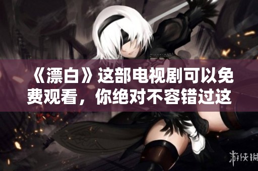 《漂白》这部电视剧可以免费观看，你绝对不容错过这精彩内容！