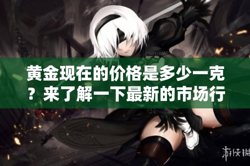 黄金现在的价格是多少一克？来了解一下最新的市场行情和走势吧