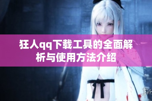 狂人qq下载工具的全面解析与使用方法介绍