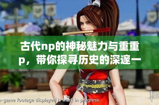 古代np的神秘魅力与重重p，带你探寻历史的深邃一面