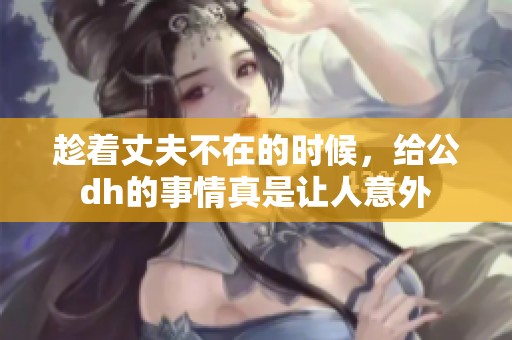 趁着丈夫不在的时候，给公dh的事情真是让人意外