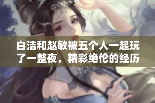 白洁和赵敏被五个人一起玩了一整夜，精彩绝伦的经历令人难以忘怀