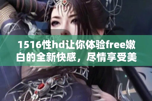 1516性hd让你体验free嫩白的全新快感，尽情享受美丽与自信。