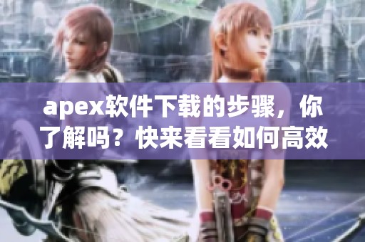 apex软件下载的步骤，你了解吗？快来看看如何高效获取apex吧！