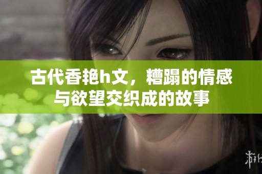 古代香艳h文，糟蹋的情感与欲望交织成的故事