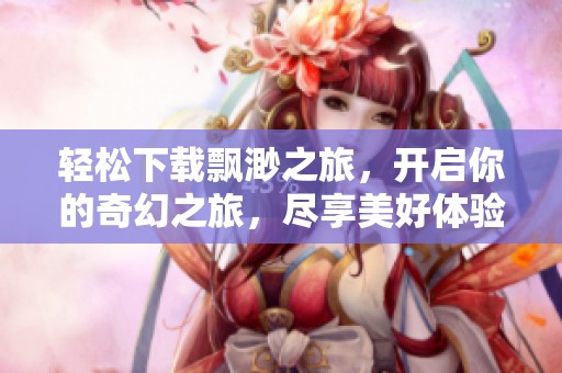 轻松下载飘渺之旅，开启你的奇幻之旅，尽享美好体验！