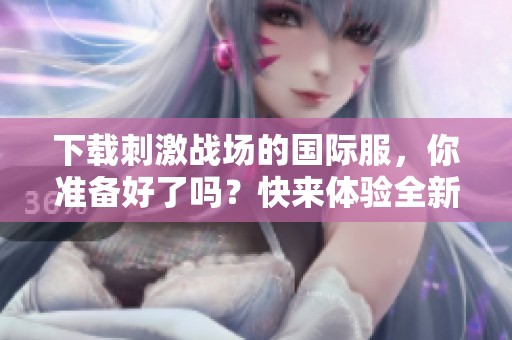下载刺激战场的国际服，你准备好了吗？快来体验全新战斗乐趣！